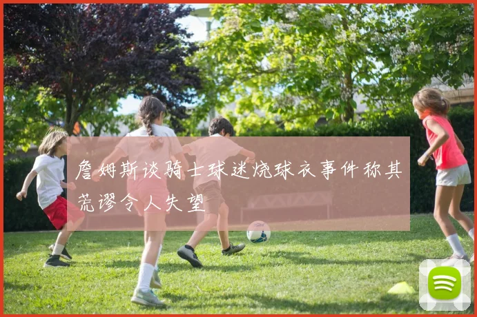 詹姆斯谈骑士球迷烧球衣事件称其荒谬令人失望
