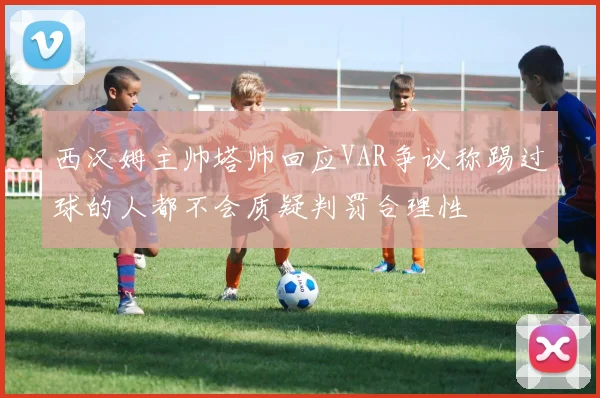 西汉姆主帅塔帅回应VAR争议称踢过球的人都不会质疑判罚合理性