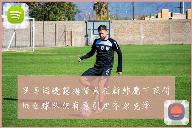 罗马诺透露梅努或在新帅麾下获得机会球队仍有意引进齐尔克泽