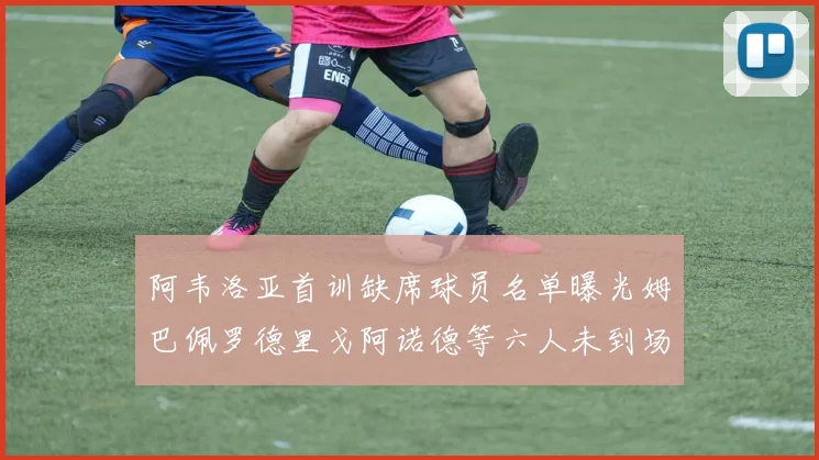 阿韦洛亚首训缺席球员名单曝光姆巴佩罗德里戈阿诺德等六人未到场