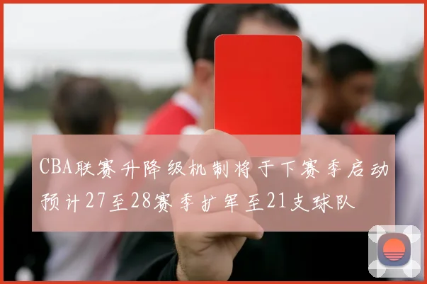CBA联赛升降级机制将于下赛季启动预计27至28赛季扩军至21支球队
