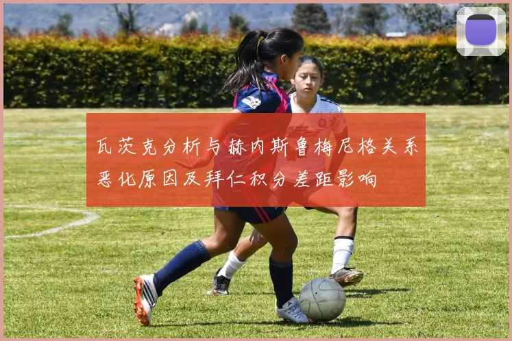 瓦茨克分析与赫内斯鲁梅尼格关系恶化原因及拜仁积分差距影响