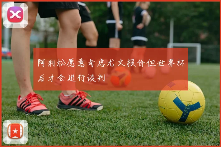 阿利松愿意考虑尤文报价但世界杯后才会进行谈判