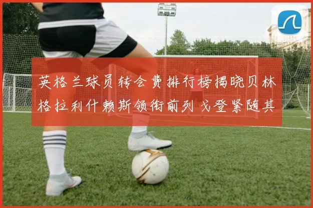 英格兰球员转会费排行榜揭晓贝林格拉利什赖斯领衔前列戈登紧随其后