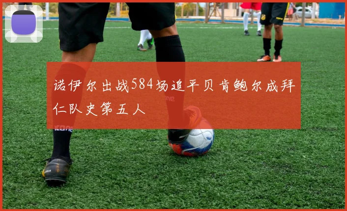 诺伊尔出战584场追平贝肯鲍尔成拜仁队史第五人