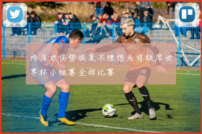 内马尔伤势恢复不理想或将缺席世界杯小组赛全部比赛