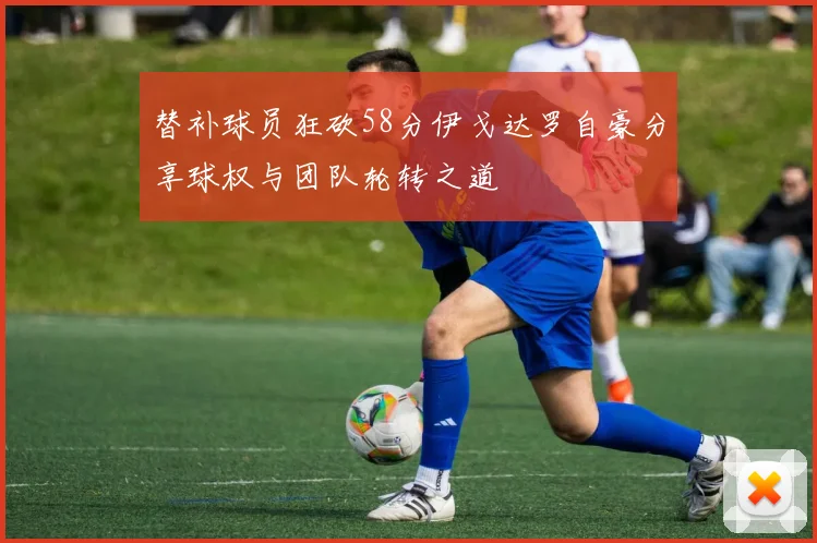 替补球员狂砍58分伊戈达罗自豪分享球权与团队轮转之道