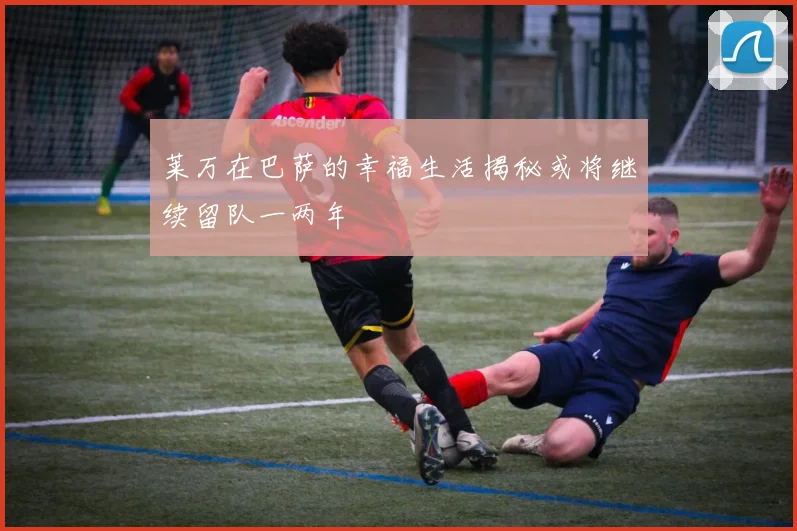 莱万在巴萨的幸福生活揭秘或将继续留队一两年