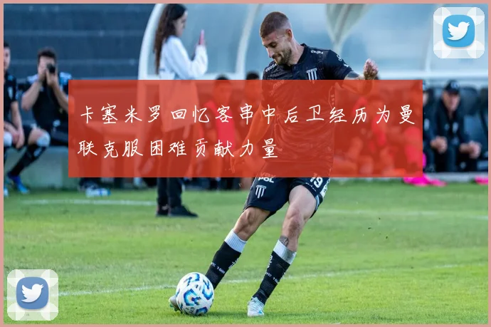 卡塞米罗回忆客串中后卫经历为曼联克服困难贡献力量