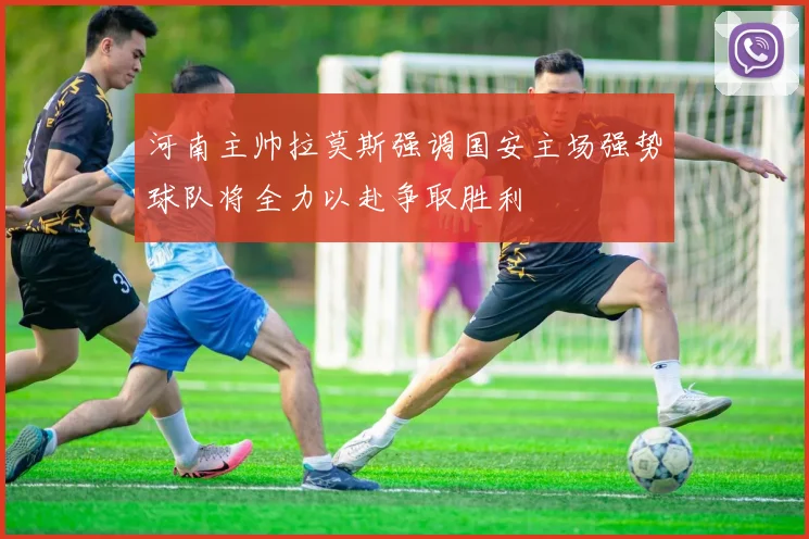 河南主帅拉莫斯强调国安主场强势球队将全力以赴争取胜利