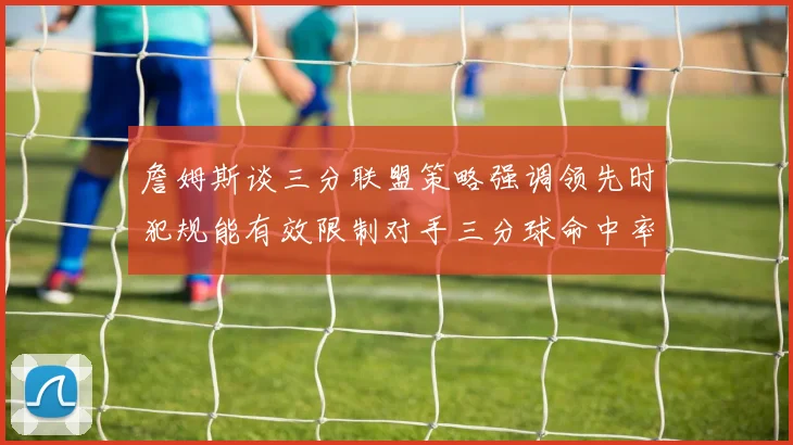詹姆斯谈三分联盟策略强调领先时犯规能有效限制对手三分球命中率