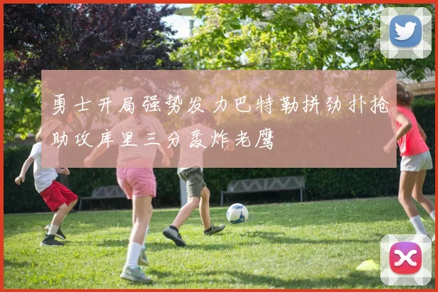 勇士开局强势发力巴特勒拼劲扑抢助攻库里三分轰炸老鹰