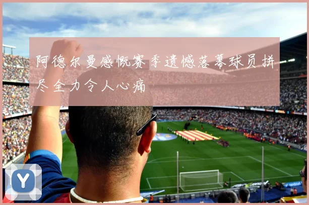 阿德尔曼感慨赛季遗憾落幕球员拼尽全力令人心痛