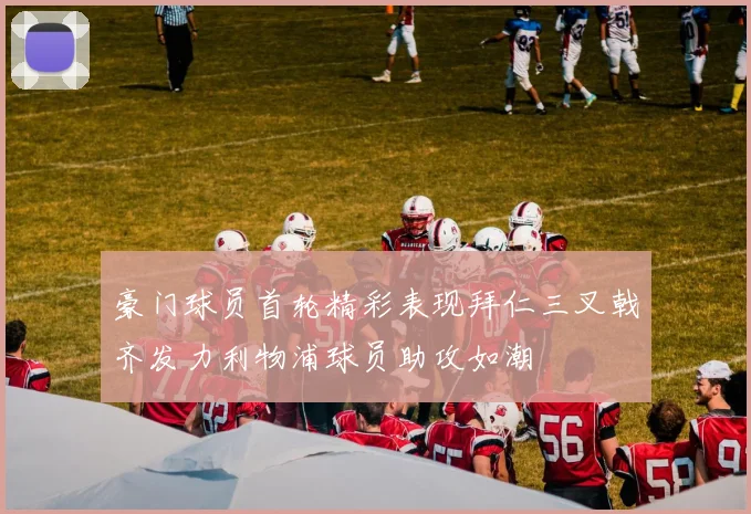 豪门球员首轮精彩表现拜仁三叉戟齐发力利物浦球员助攻如潮