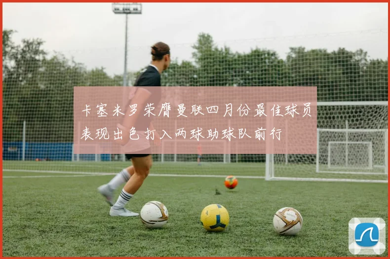 卡塞米罗荣膺曼联四月份最佳球员表现出色打入两球助球队前行