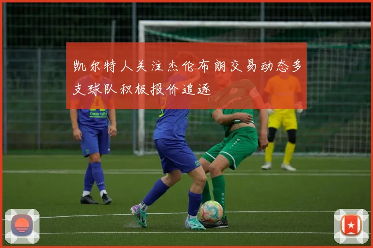 凯尔特人关注杰伦布朗交易动态多支球队积极报价追逐