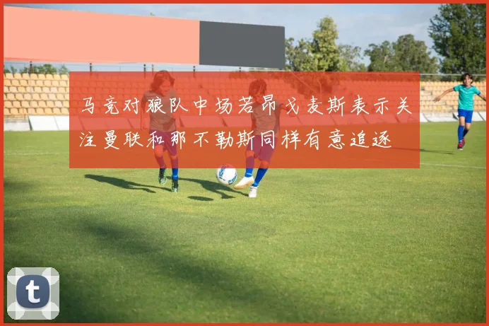马竞对狼队中场若昂戈麦斯表示关注曼联和那不勒斯同样有意追逐