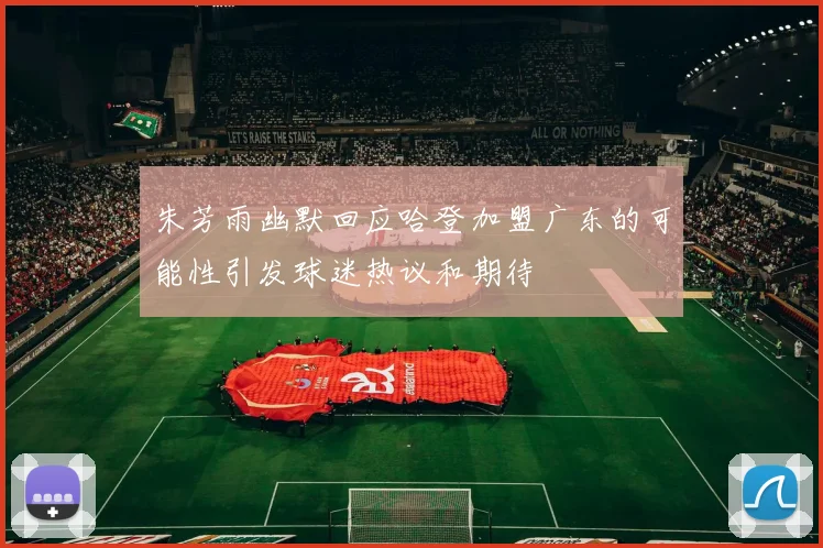 朱芳雨幽默回应哈登加盟广东的可能性引发球迷热议和期待