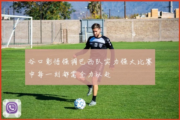 谷口彰悟强调巴西队实力强大比赛中每一刻都需全力以赴