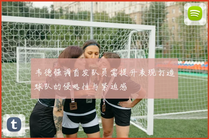 韦德强调首发队员需提升表现打造球队的侵略性与紧迫感
