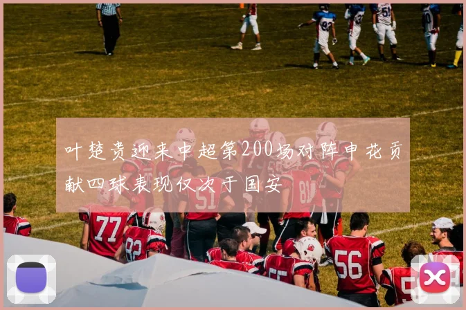 叶楚贵迎来中超第200场对阵申花贡献四球表现仅次于国安